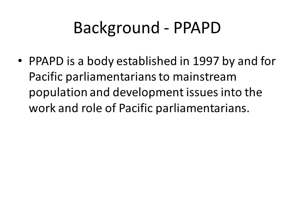 Background - PPAPD PPAPD is a body established in 1997 by and for Pacific parliamentarians to mainstream population and development issues into the work and role of Pacific parliamentarians.