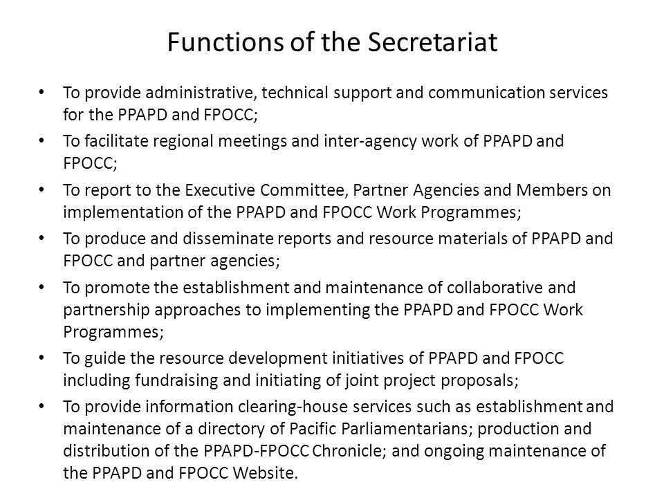 Functions of the Secretariat To provide administrative, technical support and communication services for the PPAPD and FPOCC; To facilitate regional meetings and inter-agency work of PPAPD and FPOCC; To report to the Executive Committee, Partner Agencies and Members on implementation of the PPAPD and FPOCC Work Programmes; To produce and disseminate reports and resource materials of PPAPD and FPOCC and partner agencies; To promote the establishment and maintenance of collaborative and partnership approaches to implementing the PPAPD and FPOCC Work Programmes; To guide the resource development initiatives of PPAPD and FPOCC including fundraising and initiating of joint project proposals; To provide information clearing-house services such as establishment and maintenance of a directory of Pacific Parliamentarians; production and distribution of the PPAPD-FPOCC Chronicle; and ongoing maintenance of the PPAPD and FPOCC Website.