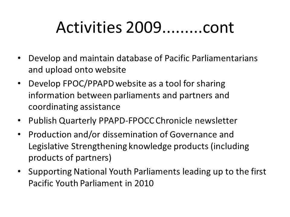 Activities cont Develop and maintain database of Pacific Parliamentarians and upload onto website Develop FPOC/PPAPD website as a tool for sharing information between parliaments and partners and coordinating assistance Publish Quarterly PPAPD-FPOCC Chronicle newsletter Production and/or dissemination of Governance and Legislative Strengthening knowledge products (including products of partners) Supporting National Youth Parliaments leading up to the first Pacific Youth Parliament in 2010