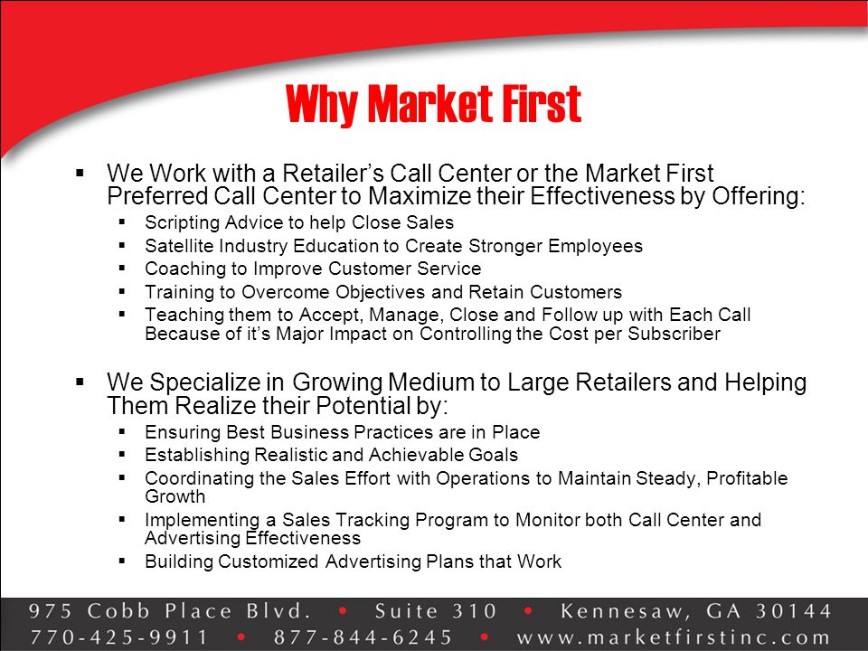 Why Market First  We Work with a Retailer’s Call Center or the Market First Preferred Call Center to Maximize their Effectiveness by Offering:  Scripting Advice to help Close Sales  Satellite Industry Education to Create Stronger Employees  Coaching to Improve Customer Service  Training to Overcome Objectives and Retain Customers  Teaching them to Accept, Manage, Close and Follow up with Each Call Because of it’s Major Impact on Controlling the Cost per Subscriber  We Specialize in Growing Medium to Large Retailers and Helping Them Realize their Potential by:  Ensuring Best Business Practices are in Place  Establishing Realistic and Achievable Goals  Coordinating the Sales Effort with Operations to Maintain Steady, Profitable Growth  Implementing a Sales Tracking Program to Monitor both Call Center and Advertising Effectiveness  Building Customized Advertising Plans that Work