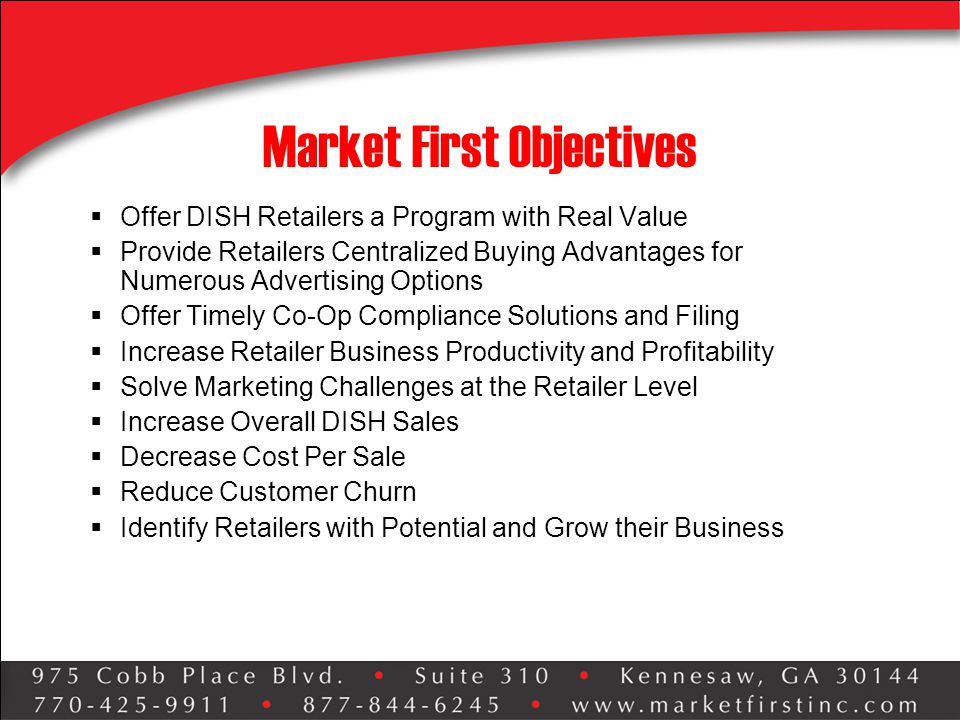 Market First Objectives  Offer DISH Retailers a Program with Real Value  Provide Retailers Centralized Buying Advantages for Numerous Advertising Options  Offer Timely Co-Op Compliance Solutions and Filing  Increase Retailer Business Productivity and Profitability  Solve Marketing Challenges at the Retailer Level  Increase Overall DISH Sales  Decrease Cost Per Sale  Reduce Customer Churn  Identify Retailers with Potential and Grow their Business