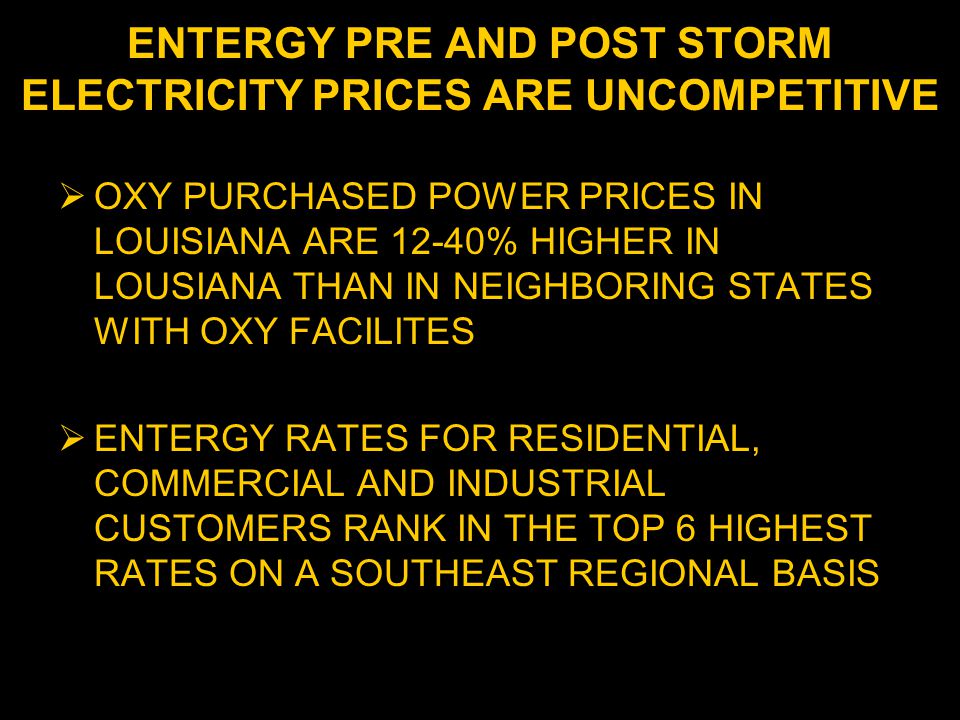 ENTERGY PRE AND POST STORM ELECTRICITY PRICES ARE UNCOMPETITIVE  OXY PURCHASED POWER PRICES IN LOUISIANA ARE 12-40% HIGHER IN LOUSIANA THAN IN NEIGHBORING STATES WITH OXY FACILITES  ENTERGY RATES FOR RESIDENTIAL, COMMERCIAL AND INDUSTRIAL CUSTOMERS RANK IN THE TOP 6 HIGHEST RATES ON A SOUTHEAST REGIONAL BASIS