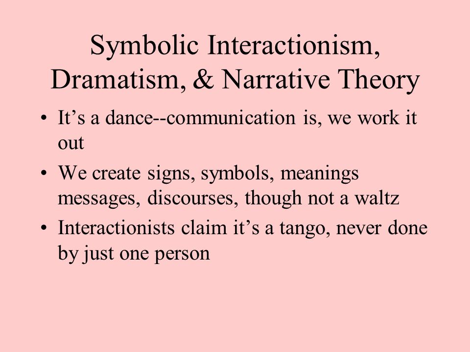 Symbolic Interactionism, Dramatism, & Narrative Theory It’s a dance--communication is, we work it out We create signs, symbols, meanings messages, discourses, though not a waltz Interactionists claim it’s a tango, never done by just one person