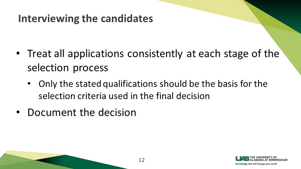 12 Interviewing the candidates Treat all applications consistently at each stage of the selection process Only the stated qualifications should be the basis for the selection criteria used in the final decision Document the decision