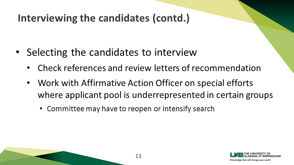 13 Interviewing the candidates (contd.) Selecting the candidates to interview Check references and review letters of recommendation Work with Affirmative Action Officer on special efforts where applicant pool is underrepresented in certain groups Committee may have to reopen or intensify search