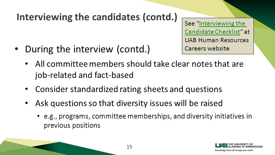 15 Interviewing the candidates (contd.) During the interview (contd.) All committee members should take clear notes that are job-related and fact-based Consider standardized rating sheets and questions Ask questions so that diversity issues will be raised e.g., programs, committee memberships, and diversity initiatives in previous positions See Interviewing theInterviewing the Candidate ChecklistCandidate Checklist at UAB Human Resources Careers website