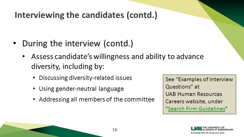 16 Interviewing the candidates (contd.) During the interview (contd.) Assess candidate’s willingness and ability to advance diversity, including by: Discussing diversity-related issues Using gender-neutral language Addressing all members of the committee See Examples of Interview Questions at UAB Human Resources Careers website, under Search Firm Guidelines Search Firm Guidelines