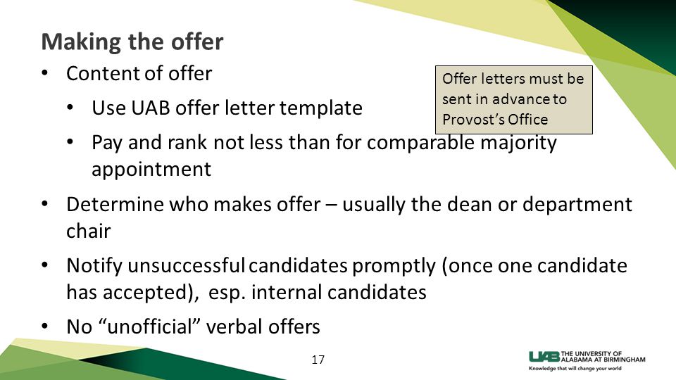 17 Making the offer Content of offer Use UAB offer letter template Pay and rank not less than for comparable majority appointment Determine who makes offer – usually the dean or department chair Notify unsuccessful candidates promptly (once one candidate has accepted), esp.