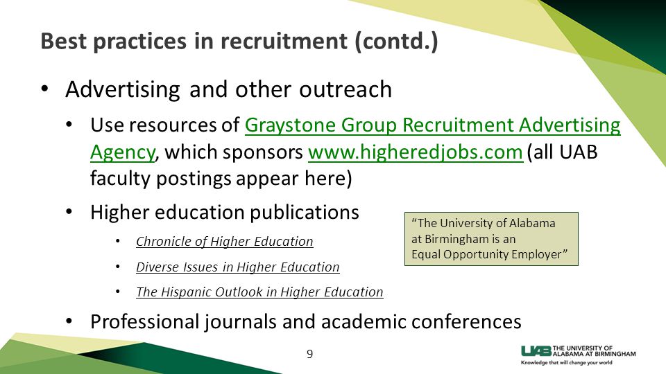 9 Best practices in recruitment (contd.) Advertising and other outreach Use resources of Graystone Group Recruitment Advertising Agency, which sponsors   (all UAB faculty postings appear here)Graystone Group Recruitment Advertising Agencywww.higheredjobs.com Higher education publications Chronicle of Higher Education Diverse Issues in Higher Education The Hispanic Outlook in Higher Education Professional journals and academic conferences The University of Alabama at Birmingham is an Equal Opportunity Employer