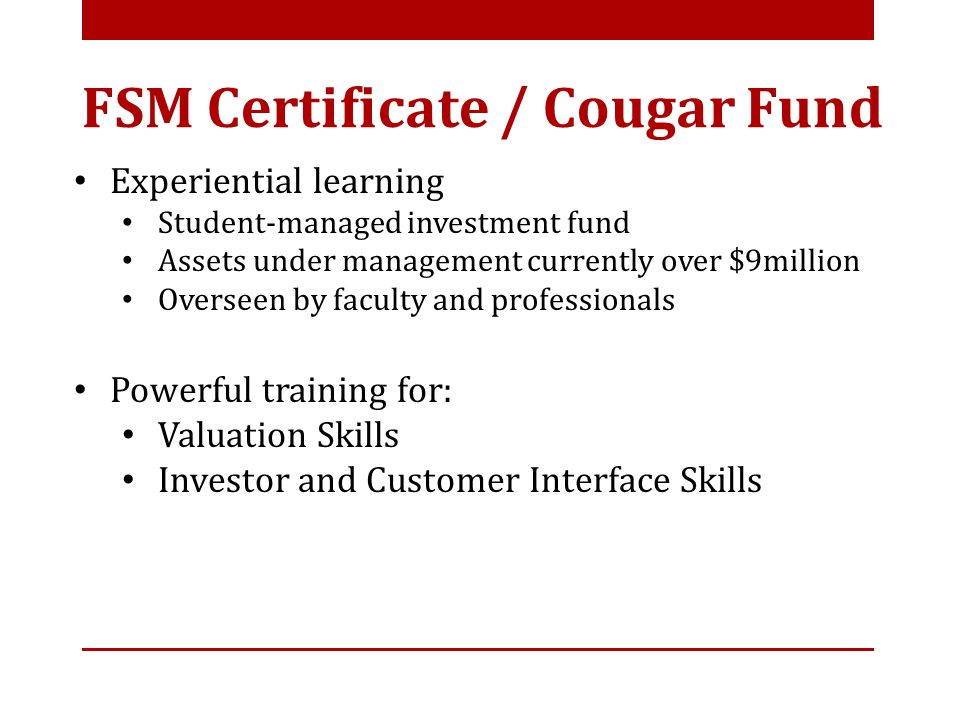 Experiential learning Student-managed investment fund Assets under management currently over $9million Overseen by faculty and professionals Powerful training for: Valuation Skills Investor and Customer Interface Skills FSM Certificate / Cougar Fund