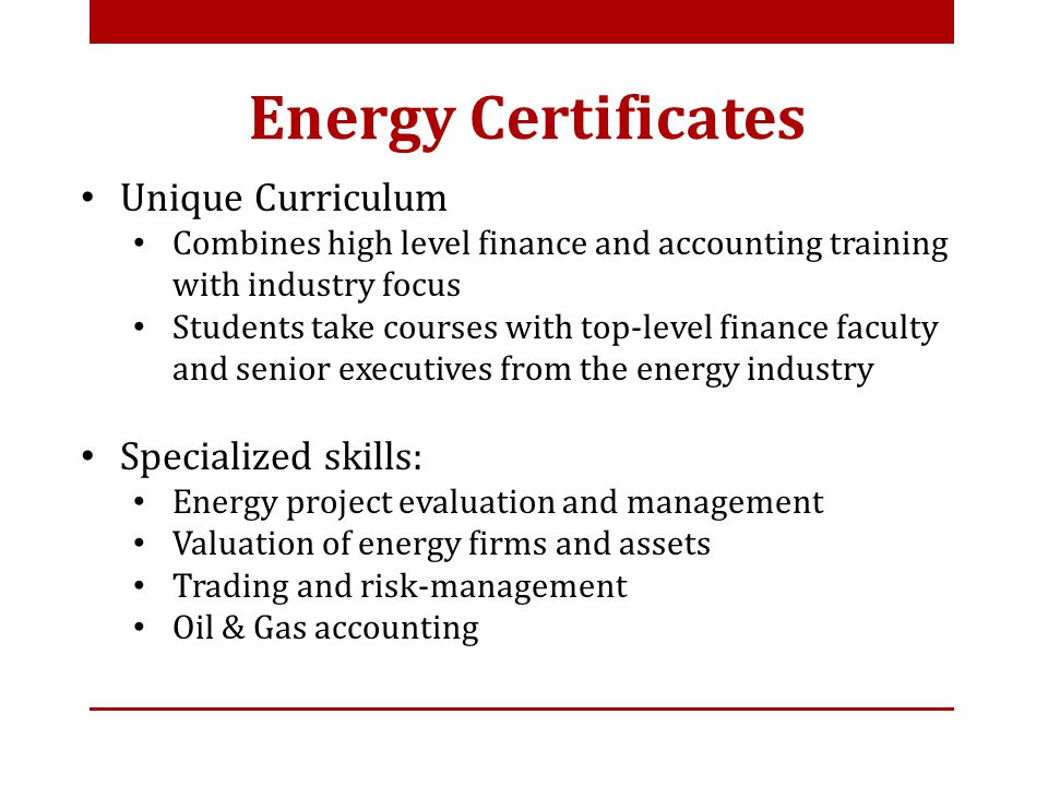 Unique Curriculum Combines high level finance and accounting training with industry focus Students take courses with top-level finance faculty and senior executives from the energy industry Specialized skills: Energy project evaluation and management Valuation of energy firms and assets Trading and risk-management Oil & Gas accounting Energy Certificates