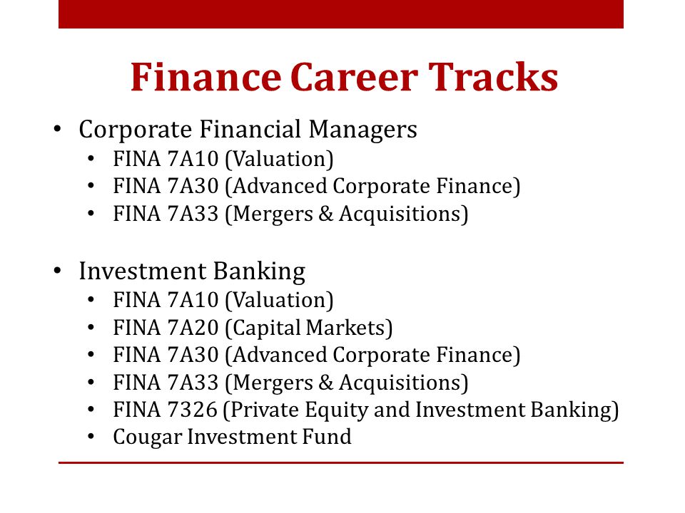 Corporate Financial Managers FINA 7A10 (Valuation) FINA 7A30 (Advanced Corporate Finance) FINA 7A33 (Mergers & Acquisitions) Investment Banking FINA 7A10 (Valuation) FINA 7A20 (Capital Markets) FINA 7A30 (Advanced Corporate Finance) FINA 7A33 (Mergers & Acquisitions) FINA 7326 (Private Equity and Investment Banking) Cougar Investment Fund Finance Career Tracks
