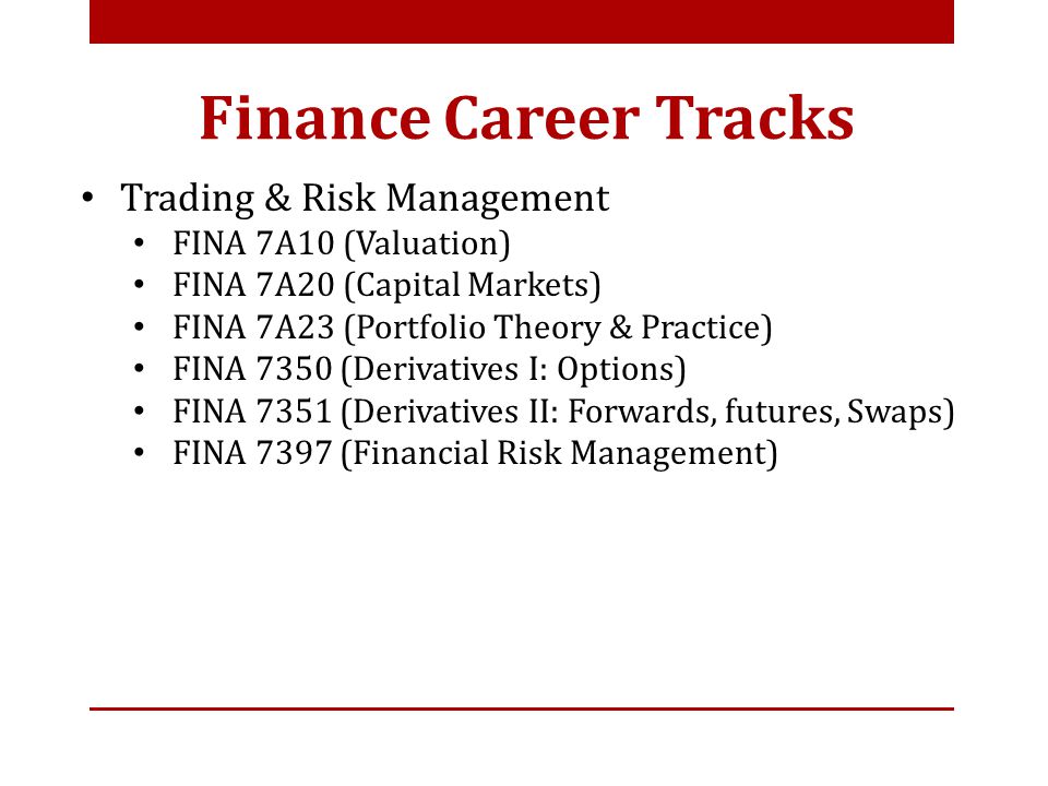 Trading & Risk Management FINA 7A10 (Valuation) FINA 7A20 (Capital Markets) FINA 7A23 (Portfolio Theory & Practice) FINA 7350 (Derivatives I: Options) FINA 7351 (Derivatives II: Forwards, futures, Swaps) FINA 7397 (Financial Risk Management) Finance Career Tracks
