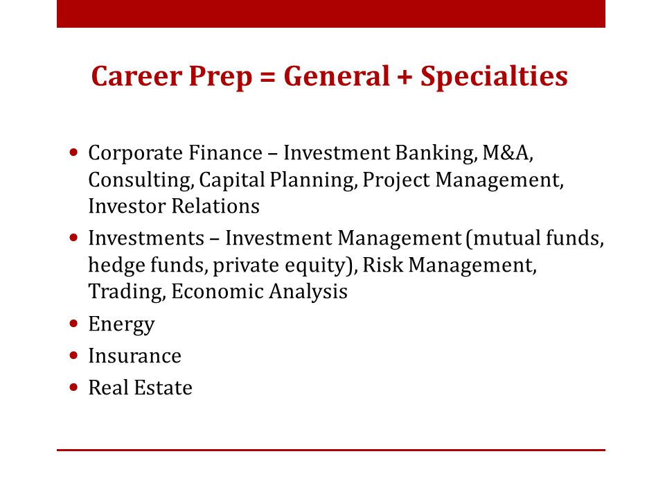 Corporate Finance – Investment Banking, M&A, Consulting, Capital Planning, Project Management, Investor Relations Investments – Investment Management (mutual funds, hedge funds, private equity), Risk Management, Trading, Economic Analysis Energy Insurance Real Estate Career Prep = General + Specialties