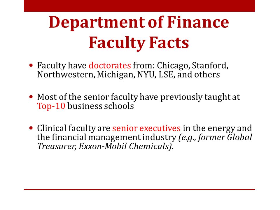 Faculty have doctorates from: Chicago, Stanford, Northwestern, Michigan, NYU, LSE, and others Most of the senior faculty have previously taught at Top-10 business schools Clinical faculty are senior executives in the energy and the financial management industry (e.g., former Global Treasurer, Exxon-Mobil Chemicals).