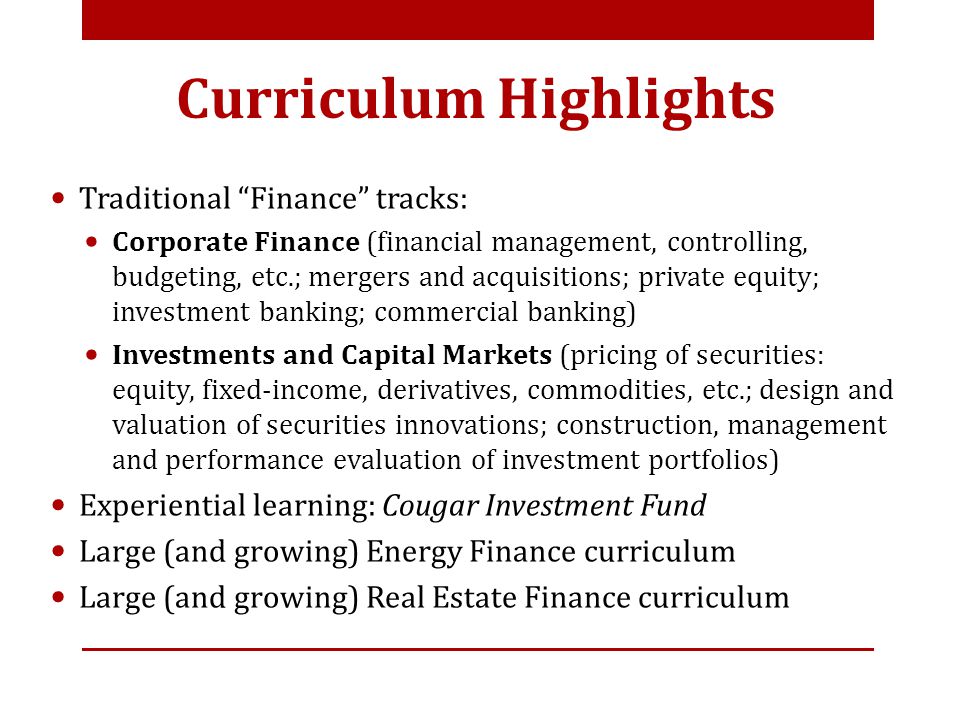 Curriculum Highlights Traditional Finance tracks: Corporate Finance (financial management, controlling, budgeting, etc.; mergers and acquisitions; private equity; investment banking; commercial banking) Investments and Capital Markets (pricing of securities: equity, fixed-income, derivatives, commodities, etc.; design and valuation of securities innovations; construction, management and performance evaluation of investment portfolios) Experiential learning: Cougar Investment Fund Large (and growing) Energy Finance curriculum Large (and growing) Real Estate Finance curriculum