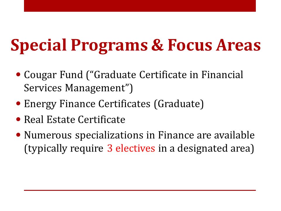 Special Programs & Focus Areas Cougar Fund ( Graduate Certificate in Financial Services Management ) Energy Finance Certificates (Graduate) Real Estate Certificate Numerous specializations in Finance are available (typically require 3 electives in a designated area)