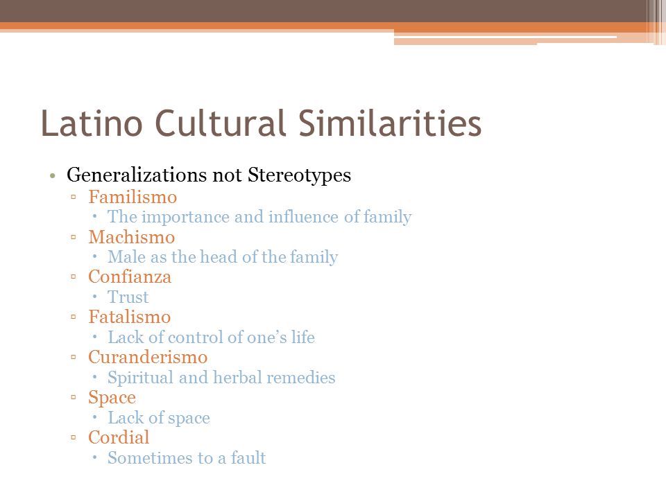 Latino Cultural Similarities Generalizations not Stereotypes ▫Familismo  The importance and influence of family ▫Machismo  Male as the head of the family ▫Confianza  Trust ▫Fatalismo  Lack of control of one’s life ▫Curanderismo  Spiritual and herbal remedies ▫Space  Lack of space ▫Cordial  Sometimes to a fault