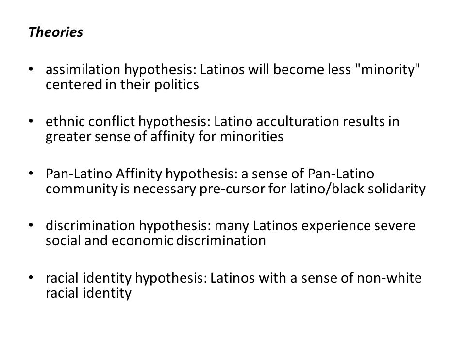 Theories assimilation hypothesis: Latinos will become less minority centered in their politics ethnic conflict hypothesis: Latino acculturation results in greater sense of affinity for minorities Pan-Latino Affinity hypothesis: a sense of Pan-Latino community is necessary pre-cursor for latino/black solidarity discrimination hypothesis: many Latinos experience severe social and economic discrimination racial identity hypothesis: Latinos with a sense of non-white racial identity
