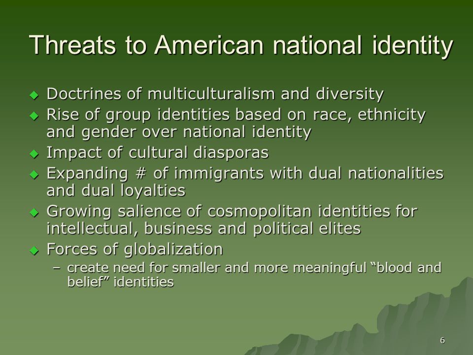 6 Threats to American national identity  Doctrines of multiculturalism and diversity  Rise of group identities based on race, ethnicity and gender over national identity  Impact of cultural diasporas  Expanding # of immigrants with dual nationalities and dual loyalties  Growing salience of cosmopolitan identities for intellectual, business and political elites  Forces of globalization –create need for smaller and more meaningful blood and belief identities