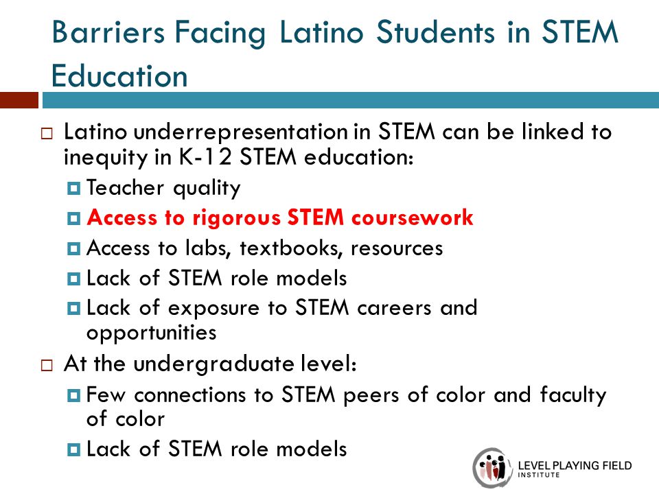 Barriers Facing Latino Students in STEM Education  Latino underrepresentation in STEM can be linked to inequity in K-12 STEM education:  Teacher quality  Access to rigorous STEM coursework  Access to labs, textbooks, resources  Lack of STEM role models  Lack of exposure to STEM careers and opportunities  At the undergraduate level:  Few connections to STEM peers of color and faculty of color  Lack of STEM role models