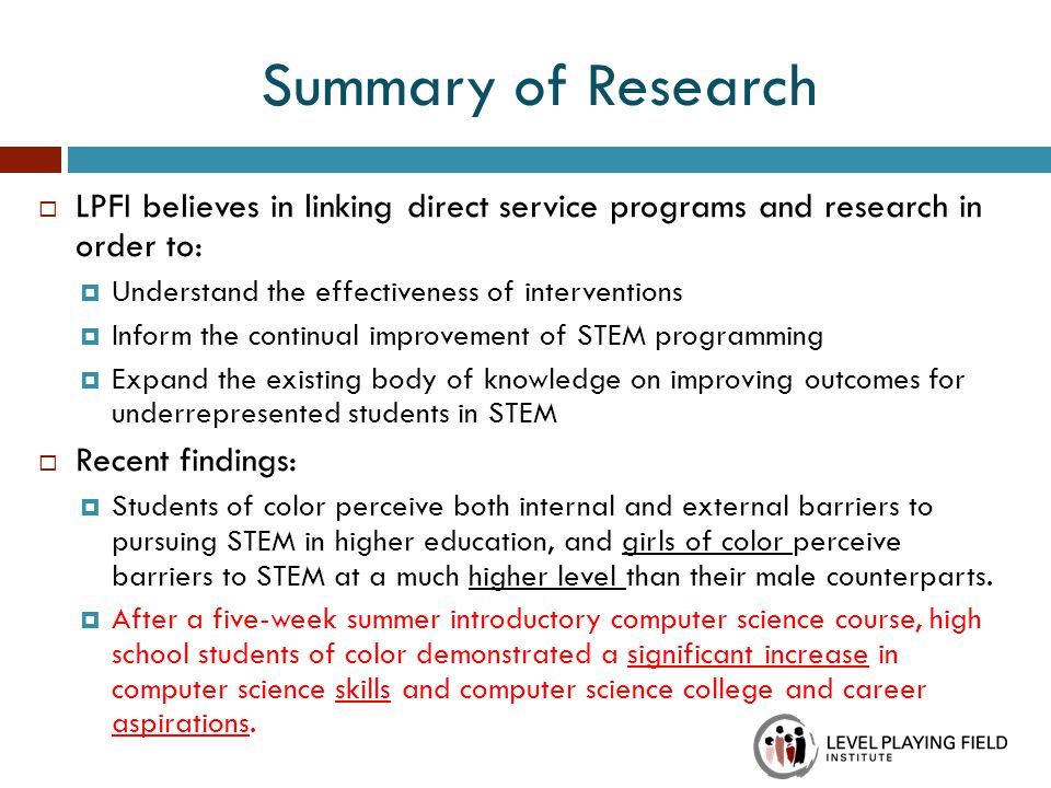  LPFI believes in linking direct service programs and research in order to:  Understand the effectiveness of interventions  Inform the continual improvement of STEM programming  Expand the existing body of knowledge on improving outcomes for underrepresented students in STEM  Recent findings:  Students of color perceive both internal and external barriers to pursuing STEM in higher education, and girls of color perceive barriers to STEM at a much higher level than their male counterparts.