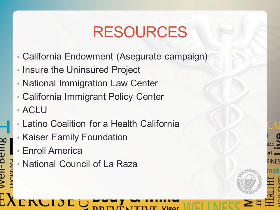 RESOURCES California Endowment (Asegurate campaign) Insure the Uninsured Project National Immigration Law Center California Immigrant Policy Center ACLU Latino Coalition for a Health California Kaiser Family Foundation Enroll America National Council of La Raza