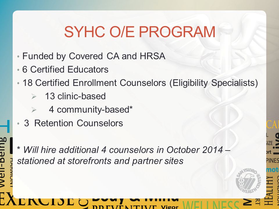 SYHC O/E PROGRAM Funded by Covered CA and HRSA 6 Certified Educators 18 Certified Enrollment Counselors (Eligibility Specialists)  13 clinic-based  4 community-based* 3 Retention Counselors * Will hire additional 4 counselors in October 2014 – stationed at storefronts and partner sites