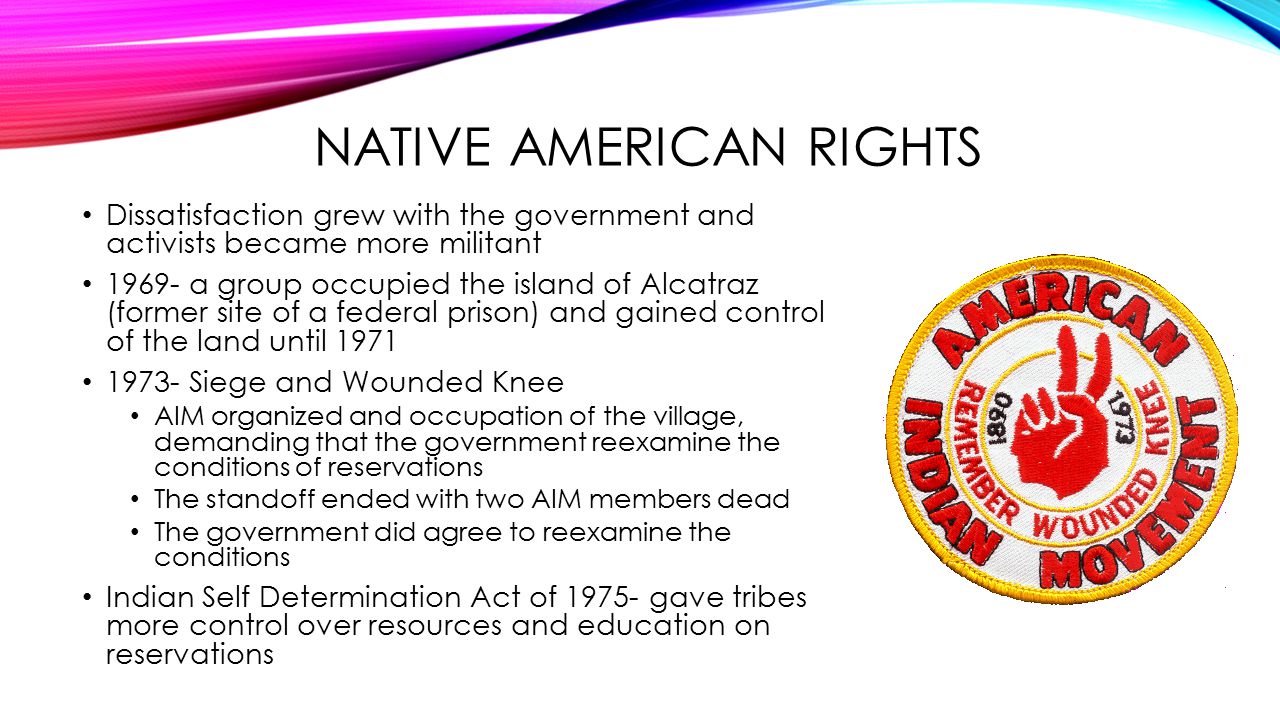 NATIVE AMERICAN RIGHTS Dissatisfaction grew with the government and activists became more militant a group occupied the island of Alcatraz (former site of a federal prison) and gained control of the land until Siege and Wounded Knee AIM organized and occupation of the village, demanding that the government reexamine the conditions of reservations The standoff ended with two AIM members dead The government did agree to reexamine the conditions Indian Self Determination Act of gave tribes more control over resources and education on reservations