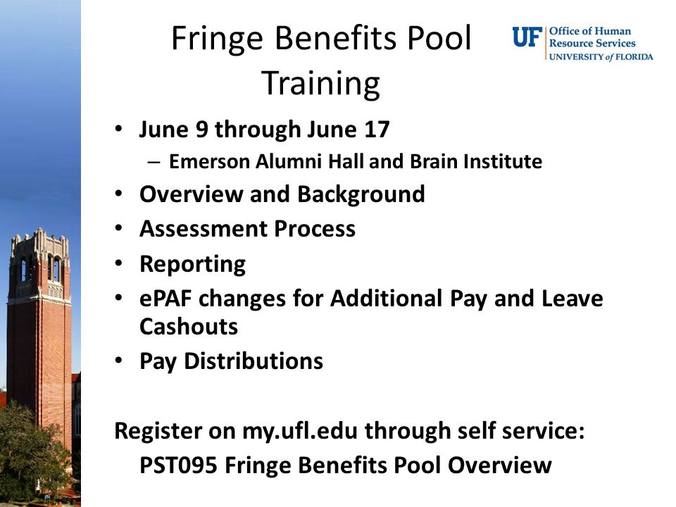 Fringe Benefits Pool Training June 9 through June 17 – Emerson Alumni Hall and Brain Institute Overview and Background Assessment Process Reporting ePAF changes for Additional Pay and Leave Cashouts Pay Distributions Register on my.ufl.edu through self service: PST095 Fringe Benefits Pool Overview