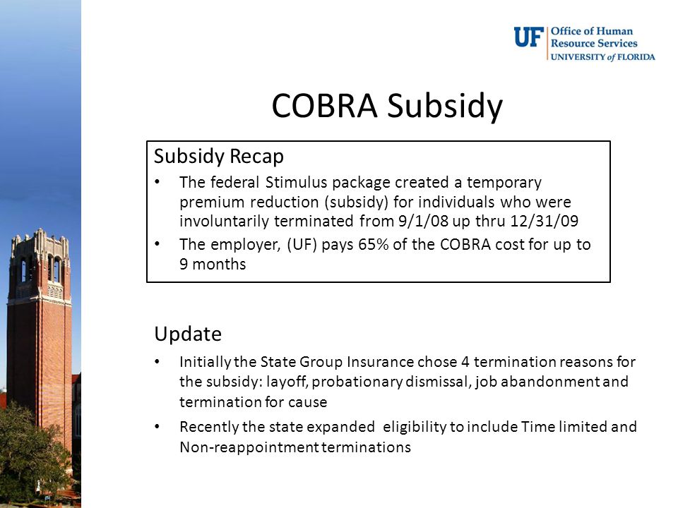 Subsidy Recap The federal Stimulus package created a temporary premium reduction (subsidy) for individuals who were involuntarily terminated from 9/1/08 up thru 12/31/09 The employer, (UF) pays 65% of the COBRA cost for up to 9 months Update Initially the State Group Insurance chose 4 termination reasons for the subsidy: layoff, probationary dismissal, job abandonment and termination for cause Recently the state expanded eligibility to include Time limited and Non-reappointment terminations