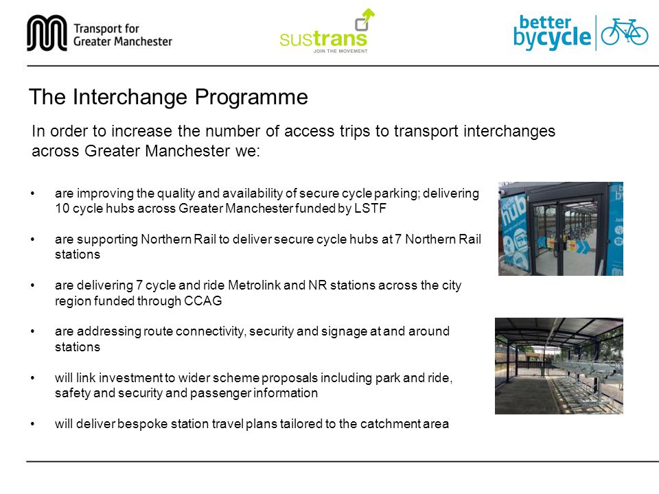 The Interchange Programme In order to increase the number of access trips to transport interchanges across Greater Manchester we: are improving the quality and availability of secure cycle parking; delivering 10 cycle hubs across Greater Manchester funded by LSTF are supporting Northern Rail to deliver secure cycle hubs at 7 Northern Rail stations are delivering 7 cycle and ride Metrolink and NR stations across the city region funded through CCAG are addressing route connectivity, security and signage at and around stations will link investment to wider scheme proposals including park and ride, safety and security and passenger information will deliver bespoke station travel plans tailored to the catchment area