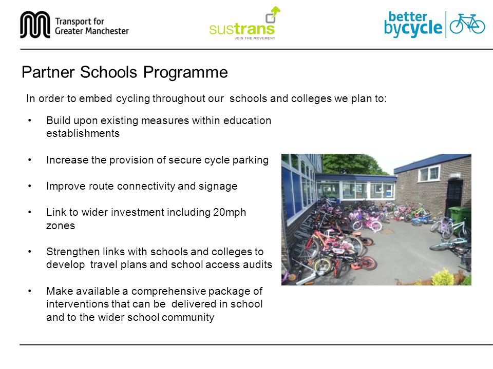 Partner Schools Programme In order to embed cycling throughout our schools and colleges we plan to: Build upon existing measures within education establishments Increase the provision of secure cycle parking Improve route connectivity and signage Link to wider investment including 20mph zones Strengthen links with schools and colleges to develop travel plans and school access audits Make available a comprehensive package of interventions that can be delivered in school and to the wider school community