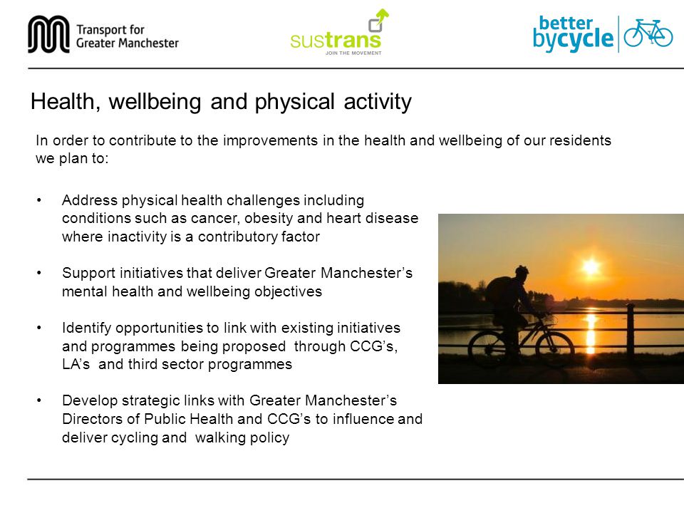 Health, wellbeing and physical activity In order to contribute to the improvements in the health and wellbeing of our residents we plan to: Address physical health challenges including conditions such as cancer, obesity and heart disease where inactivity is a contributory factor Support initiatives that deliver Greater Manchester’s mental health and wellbeing objectives Identify opportunities to link with existing initiatives and programmes being proposed through CCG’s, LA’s and third sector programmes Develop strategic links with Greater Manchester’s Directors of Public Health and CCG’s to influence and deliver cycling and walking policy