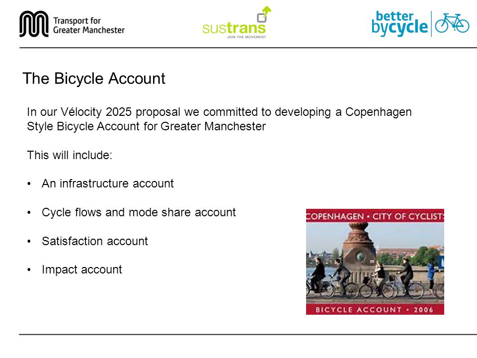 The Bicycle Account In our Vélocity 2025 proposal we committed to developing a Copenhagen Style Bicycle Account for Greater Manchester This will include: An infrastructure account Cycle flows and mode share account Satisfaction account Impact account
