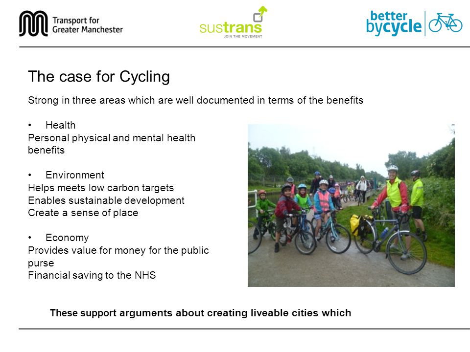 The case for Cycling Strong in three areas which are well documented in terms of the benefits Health Personal physical and mental health benefits Environment Helps meets low carbon targets Enables sustainable development Create a sense of place Economy Provides value for money for the public purse Financial saving to the NHS These support arguments about creating liveable cities which