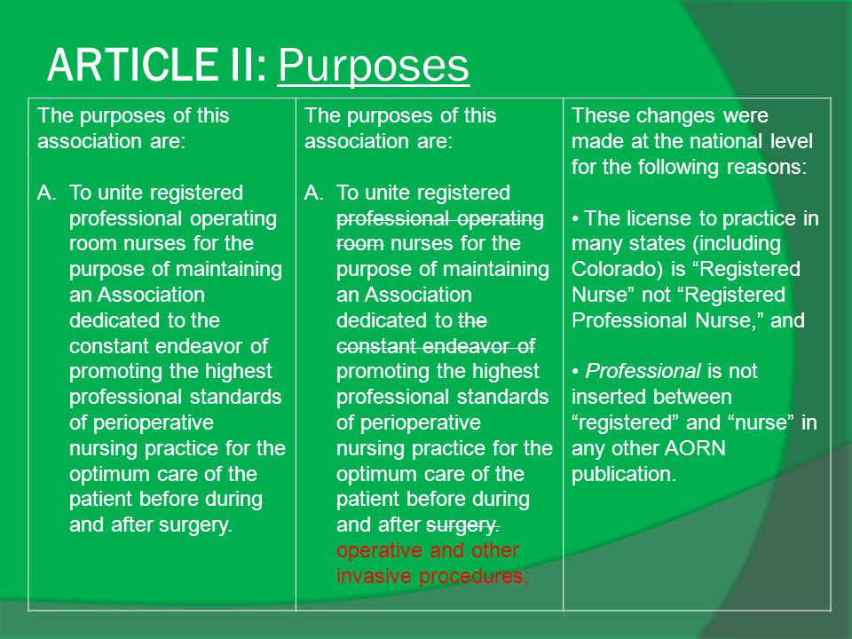 ARTICLE II: Purposes The purposes of this association are: A.To unite registered professional operating room nurses for the purpose of maintaining an Association dedicated to the constant endeavor of promoting the highest professional standards of perioperative nursing practice for the optimum care of the patient before during and after surgery.