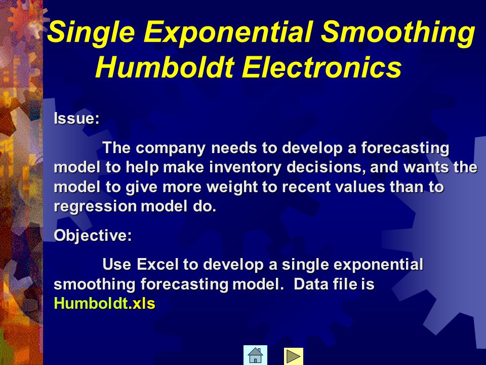 Single Exponential Smoothing Humboldt Electronics Issue: The company needs to develop a forecasting model to help make inventory decisions, and wants the model to give more weight to recent values than to regression model do.