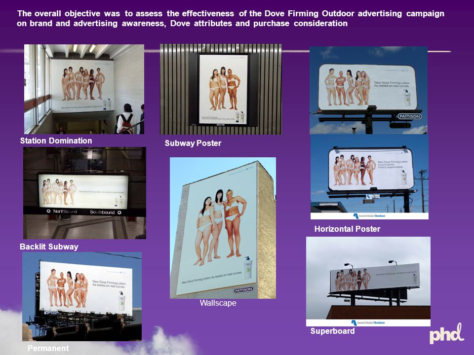 The overall objective was to assess the effectiveness of the Dove Firming Outdoor advertising campaign on brand and advertising awareness, Dove attributes and purchase consideration Background Station Domination Subway Poster Horizontal Poster Wallscape Superboard Backlit Subway Permanent