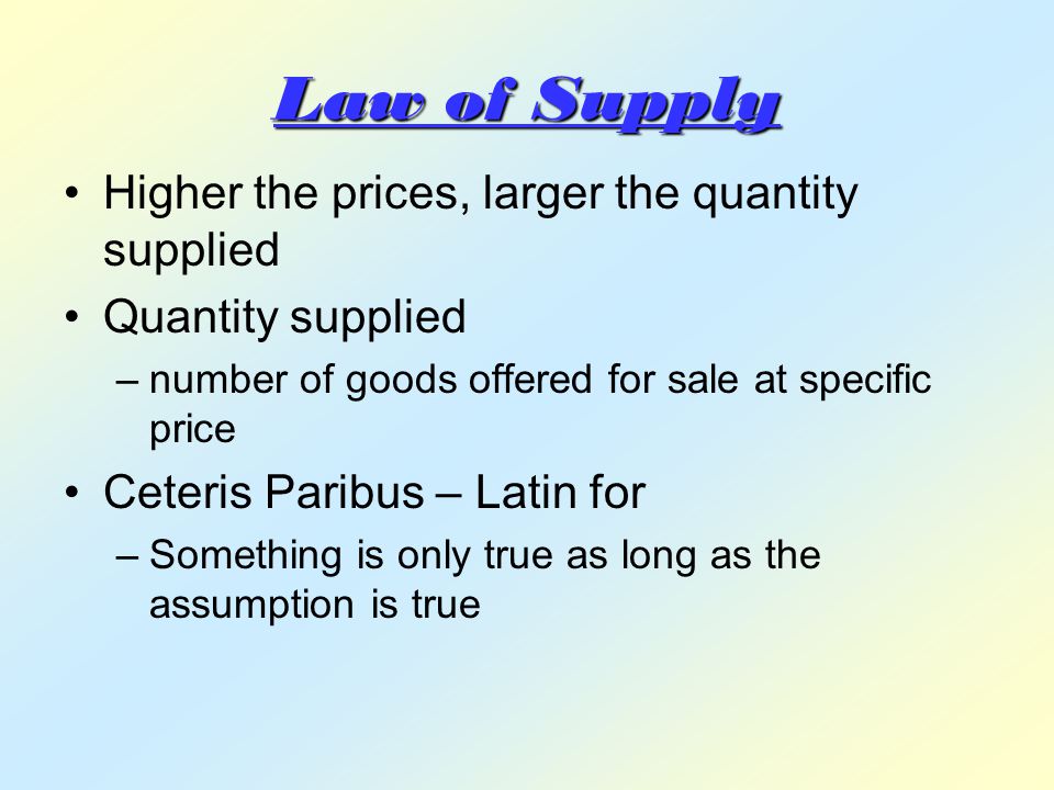 Law of Supply Higher the prices, larger the quantity supplied Quantity supplied –number of goods offered for sale at specific price Ceteris Paribus – Latin for –Something is only true as long as the assumption is true