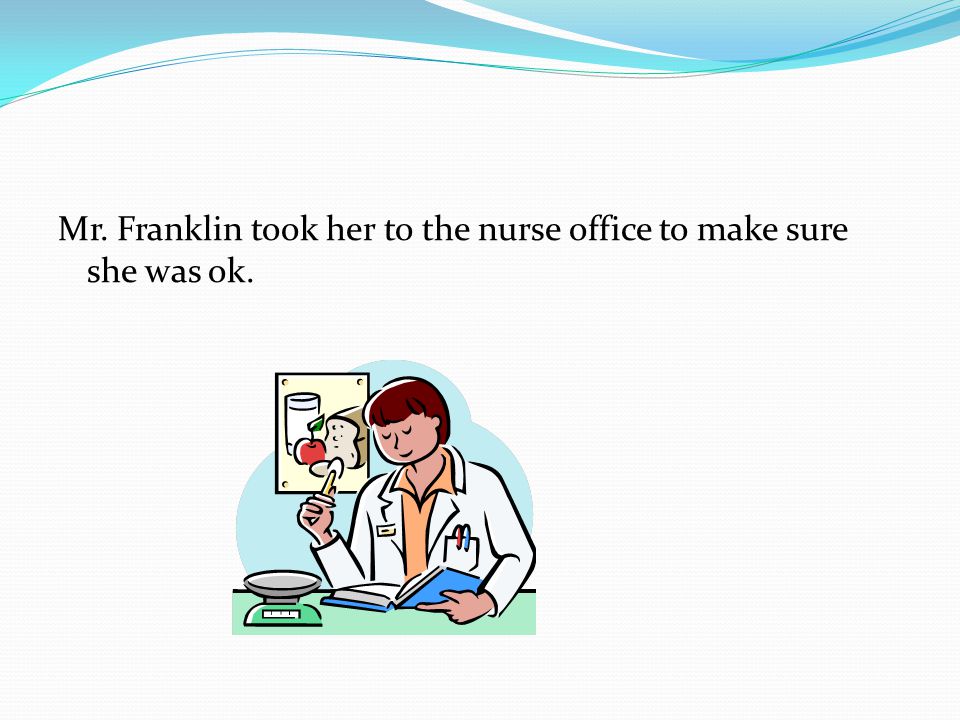 Mr. Franklin took her to the nurse office to make sure she was ok.