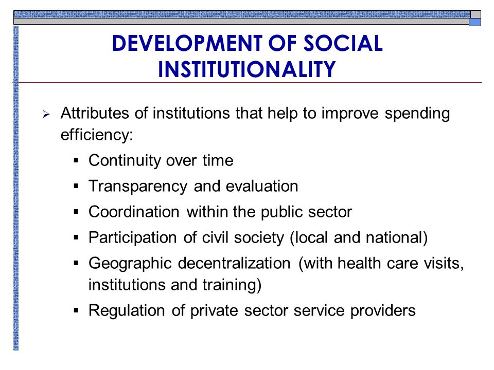 DEVELOPMENT OF SOCIAL INSTITUTIONALITY  Attributes of institutions that help to improve spending efficiency:  Continuity over time  Transparency and evaluation  Coordination within the public sector  Participation of civil society (local and national)  Geographic decentralization (with health care visits, institutions and training)  Regulation of private sector service providers