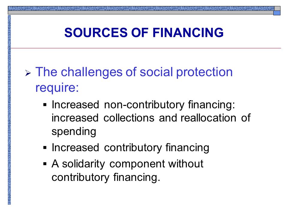 SOURCES OF FINANCING  The challenges of social protection require:  Increased non-contributory financing: increased collections and reallocation of spending  Increased contributory financing  A solidarity component without contributory financing.