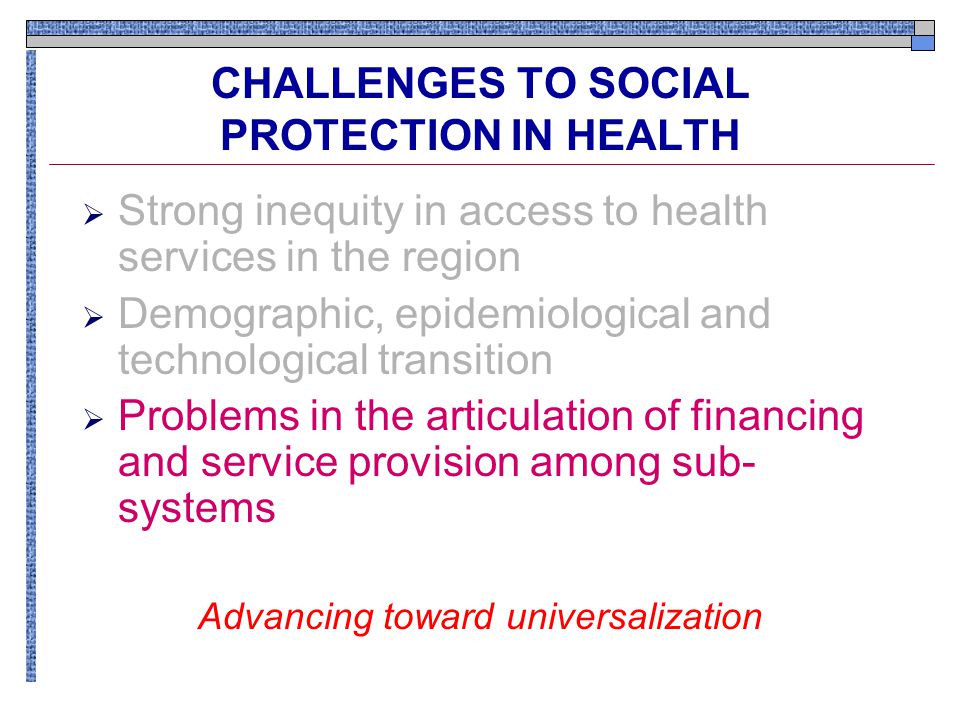 CHALLENGES TO SOCIAL PROTECTION IN HEALTH  Strong inequity in access to health services in the region  Demographic, epidemiological and technological transition  Problems in the articulation of financing and service provision among sub- systems Advancing toward universalization