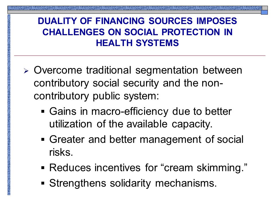 DUALITY OF FINANCING SOURCES IMPOSES CHALLENGES ON SOCIAL PROTECTION IN HEALTH SYSTEMS  Overcome traditional segmentation between contributory social security and the non- contributory public system:  Gains in macro-efficiency due to better utilization of the available capacity.