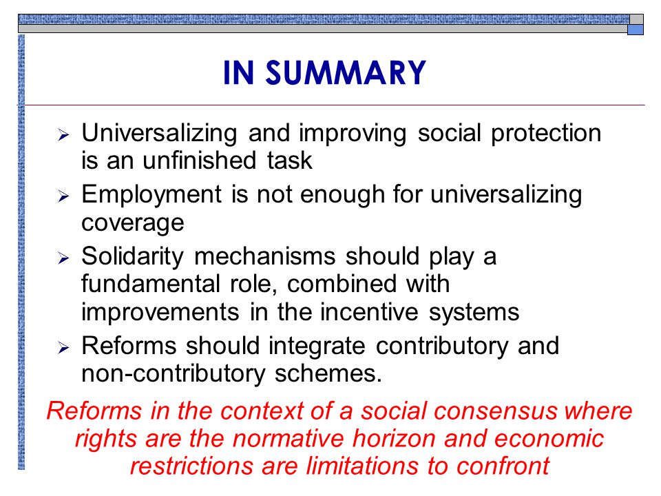 IN SUMMARY  Universalizing and improving social protection is an unfinished task  Employment is not enough for universalizing coverage  Solidarity mechanisms should play a fundamental role, combined with improvements in the incentive systems  Reforms should integrate contributory and non-contributory schemes.