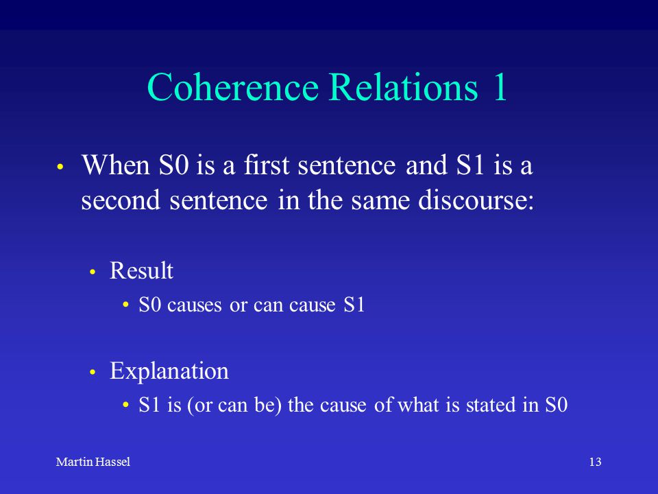 13Martin Hassel Coherence Relations 1 When S0 is a first sentence and S1 is a second sentence in the same discourse: Result S0 causes or can cause S1 Explanation S1 is (or can be) the cause of what is stated in S0