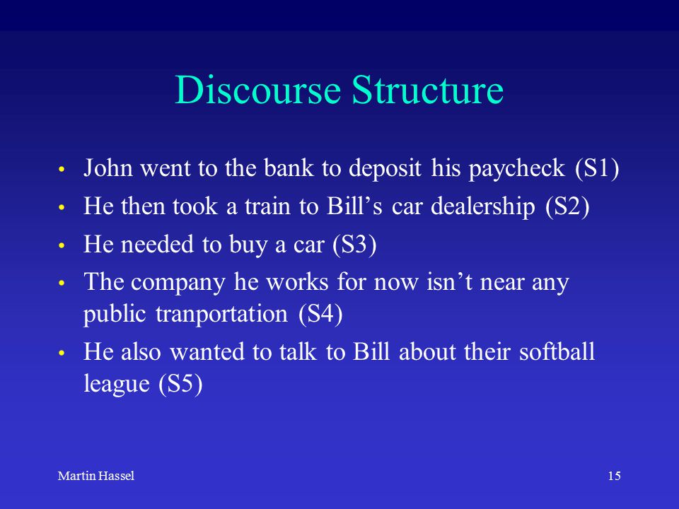 15Martin Hassel Discourse Structure John went to the bank to deposit his paycheck (S1) He then took a train to Bill’s car dealership (S2) He needed to buy a car (S3) The company he works for now isn’t near any public tranportation (S4) He also wanted to talk to Bill about their softball league (S5)