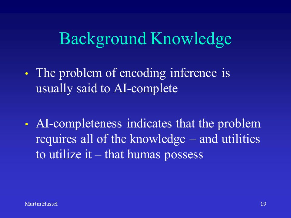 19Martin Hassel Background Knowledge The problem of encoding inference is usually said to AI-complete AI-completeness indicates that the problem requires all of the knowledge – and utilities to utilize it – that humas possess