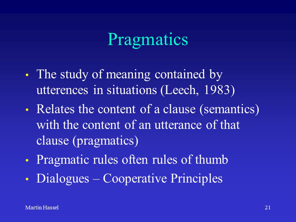 21Martin Hassel Pragmatics The study of meaning contained by utterences in situations (Leech, 1983) Relates the content of a clause (semantics) with the content of an utterance of that clause (pragmatics) Pragmatic rules often rules of thumb Dialogues – Cooperative Principles